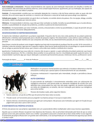 Pag. 60					 Auxiliar Administrativo 		 www.portalcns.com.br
Auto-motivação e entusiasmo - Pessoas empreendedoras são capazes de auto-motivação relacionada com desafios e tarefas em
que acreditam. Não necessitam de prêmios externos, como compensação financeira. Igualmente, por sua motivação, são capazes de
entusiasmarem-se com suas idéias e projetos.
Controle - O empreendedor acredita que sua realização depende de si mesmo e não de forças externas sobre as quais não tem
controle. Ele se vê como capaz de controlar a si mesmo e de influenciar o meio de tal modo que possa atingir seus objetivos.
Voltado para equipe - O empreendedor em geral não é um fazedor, no sentido obreiro da palavra. Ele cria equipe, delega, acredita
nos outros, obtém resultados por meio de outros.
Otimismo - O empreendedor é otimista, o que não quer dizer sonhador ou iludido. Acredita nas possibilidades que o mundo oferece,
acredita na possibilidade de solução dos problemas, acredita no potencial de desenvolvimento.
Persistência - O empreendedor, por estar motivado, convicto, entusiasmado e crente nas possibilidades, é capaz de persistir até que
as coisas comecem a funcionar adequadamente.
DESENVOLVENDO O EMPREENDEDORISMO
A maioria dos indivíduos subestimam sua própria capacidade. Enquanto não há uma clara visão positiva de seu próprio potencial,
dificilmente o indivíduo estará preparado para o desafio do pequeno negócio. Para desenvolver a auto-estima e auto-confiança, ele
tem de fazer uma avaliação realística de suas conquistas até então, de seu desenvolvimento passado, de seus talentos e recursos
pessoais.
Deve limpar a mente de qualquer auto-imagem negativa que haja sido incorporada em qualquer fase de sua vida. Se for necessário, o
indivíduo, antes de começar a agir para ter o pequeno negócio, deve buscar ajuda profissional de um psicólogo ou a ajuda emocional
de um amigo ou parente de bom senso, que o levem a uma visão mais realista e confiante de si mesmo.
Igualmente é fundamental que essa visão de si mesmo não vá para o oposto: a super-estimativa do próprio potencial, que levaria
a resultados desastrosos. Por fim, o indivíduo deve acreditar no seu potencial, mas ter a humildade para pedir ajuda de outros. Ser
empreendedor é portanto algo que requer dedicação e constante aprimoramento pessoal, intelectual, técnico, profissional e social.
Pontuação do tópico _________% Visto do Professor ___________________________________________ Data ____/____/20____
Motivação
Motivação é um processo mental positivo que estimula a iniciativa e determina o nível de
entusiasmo e esforço que a pessoa aplica no desenvolvimento de suas atividades.
O processo motivacional é responsável pela intensidade, direção e persistência desses
esforços.
AUTO-CONTROLE
O auto-controle da motivação é crescentemente entendido como um subconjunto da
inteligência emocional: uma pessoa pode ser altamente inteligente de acordo com uma
definição mais conservadora (ou seja, tem alto poder cognitivo, de maneira mensurável
em testes de inteligência), no entanto, não tem motivação para dedicar sua inteligência
para certas tarefas.
Pessoas são levadas à ação, pelos seguintes fatores:
•	 Fatores externos: um pai diz ao filho que ele precisa tirar boas notas na escola;
•	 Pressão social: um funcionário procura progredir na empresa porque é isso que se espera dele;
•	 Fatores internos: encontramos pessoas que agem por conta própria. São pessoas auto motivadas que agem em função do que
julgam bom para elas e para o bem comum.
O SENTIMENTO DA PRÓPRIA EFICÁCIA
A fé de uma pessoa nas suas próprias capacidades tem um surpreendente efeito multiplicador sobre essas mesmas capacidades.
Aqueles que se sentem eficazes recuperam mais depressa dos fracassos, não se perturbam demasiado pelo facto de que as coisas
possam correr mal; pelo contrário, fazem-nas o melhor que podem e procuram a maneira de as fazer ainda melhor na vez seguinte.
O sentimento da própria eficácia tem um grande valor estimulante, e vai acompanhado por um sentimento de segurança que alenta
e conduz à ação.
 