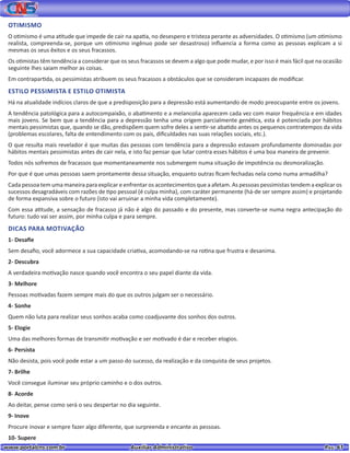 www.portalcns.com.br			 Auxiliar Administrativo	 	 Pag. 61
OTIMISMO
O otimismo é uma atitude que impede de cair na apatia, no desespero e tristeza perante as adversidades. O otimismo (um otimismo
realista, compreenda-se, porque um otimismo ingênuo pode ser desastroso) influencia a forma como as pessoas explicam a si
mesmas os seus êxitos e os seus fracassos.
Os otimistas têm tendência a considerar que os seus fracassos se devem a algo que pode mudar, e por isso é mais fácil que na ocasião
seguinte lhes saiam melhor as coisas.
Em contrapartida, os pessimistas atribuem os seus fracassos a obstáculos que se consideram incapazes de modificar.
ESTILO PESSIMISTA E ESTILO OTIMISTA
Há na atualidade indícios claros de que a predisposição para a depressão está aumentando de modo preocupante entre os jovens.
A tendência patológica para a autocompaixão, o abatimento e a melancolia aparecem cada vez com maior frequência e em idades
mais jovens. Se bem que a tendência para a depressão tenha uma origem parcialmente genética, esta é potenciada por hábitos
mentais pessimistas que, quando se dão, predispõem quem sofre deles a sentir-se abatido antes os pequenos contratempos da vida
(problemas escolares, falta de entendimento com os pais, dificuldades nas suas relações sociais, etc.).
O que resulta mais revelador é que muitas das pessoas com tendência para a depressão estavam profundamente dominadas por
hábitos mentais pessimistas antes de cair nela, e isto faz pensar que lutar contra esses hábitos é uma boa maneira de prevenir.
Todos nós sofremos de fracassos que momentaneamente nos submergem numa situação de impotência ou desmoralização.
Por que é que umas pessoas saem prontamente dessa situação, enquanto outras ficam fechadas nela como numa armadilha?
Cada pessoa tem uma maneira para explicar e enfrentar os acontecimentos que a afetam. As pessoas pessimistas tendem a explicar os
sucessos desagradáveis com razões de tipo pessoal (é culpa minha), com caráter permanente (há-de ser sempre assim) e projetando
de forma expansiva sobre o futuro (isto vai arruinar a minha vida completamente).
Com essa atitude, a sensação de fracasso já não é algo do passado e do presente, mas converte-se numa negra antecipação do
futuro: tudo vai ser assim, por minha culpa e para sempre.
DICAS PARA MOTIVAÇÃO
1- Desafie
Sem desafio, você adormece a sua capacidade criativa, acomodando-se na rotina que frustra e desanima.
2- Descubra
A verdadeira motivação nasce quando você encontra o seu papel diante da vida.
3- Melhore
Pessoas motivadas fazem sempre mais do que os outros julgam ser o necessário.
4- Sonhe
Quem não luta para realizar seus sonhos acaba como coadjuvante dos sonhos dos outros.
5- Elogie
Uma das melhores formas de transmitir motivação e ser motivado é dar e receber elogios.
6- Persista
Não desista, pois você pode estar a um passo do sucesso, da realização e da conquista de seus projetos.
7- Brilhe
Você consegue iluminar seu próprio caminho e o dos outros.
8- Acorde
Ao deitar, pense como será o seu despertar no dia seguinte.
9- Inove
Procure inovar e sempre fazer algo diferente, que surpreenda e encante as pessoas.
10- Supere
 