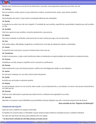 Pag. 62					 Auxiliar Administrativo 		 www.portalcns.com.br
Quanto mais conhecemos nossa forma de administrar a pressão, mais preparados estaremos para lidar com ela.
11- Conheça
Para se conhecer melhor, pense no que realmente o motiva: reconhecimento, status, auto-estima, desafios.
12- Foque
Desmotivação não existe. O que existe é canalização diferente das motivações.
13- Decida
A estrada da sua vida é sua e de mais ninguém. É resultado de suas escolhas, experiências, aprendizado e daquilo que você acredita
ou não.
14- Acredite
Você vive aquilo em que acredita e encontra exatamente o que procura.
15- Queira
Para estar motivado na profissão, você precisa de um bom motivo para agir e de uma boa meta.
16- Crie
Evite velhas idéias, dificuldades imaginárias e conformismo. Esse tipo de obstáculo impede a criatividade.
17- Insista
O caminho mais curto para o sucesso é sempre tentar mais uma vez.
18- Transforme
A vida é um processo, e cabe a você transformar todos os obstáculos em oportunidades de crescimento e amadurecimento.
19- Priorize
Simplifique sua vida, busque o equilíbrio entre o pessoal e o profissional.
20- Planeje
Saiba exatamente o que você deseja alcançar e defina uma estratégia para atingir os seus objetivos.
21- Anime
Se você quer mudanças em sua vida, comece pelo entusiasmo.
22- Confie
Acredite que você pode e realmente poderá.
23- Realize
Se você pretende crescer em sua carreira, deve mudar o seu comportamento, a sua atitude e se tornar uma pessoa extraordinária
em tudo que faz.
24- Encante
Cada vez mais sobressaem-se pessoas que sabem tornar o ambiente mais agradável à sua volta.
25- Aprenda
Aprender é incorporar novas habilidades que possibilitem alcançar objetivos que até o momento estavam fora de alcance.
Dicas extraídas do livro “Gigantes da Motivação”
TRABALHO EM EQUIPE
Cada vez mais o trabalho em equipe é valorizado.
O trabalho em conjunto ativa a criatividade e quase sempre produz melhores resultados do que o trabalho individual.
Por tudo isto aqui ficam dez dicas para trabalhar bem em equipe.
* As dicas foram retiradas do site http://www.curricular.com.br
 