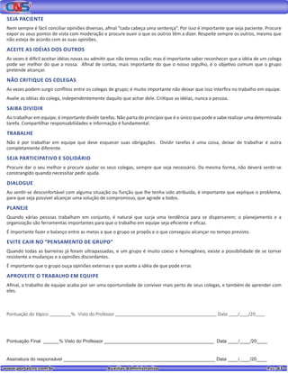 www.portalcns.com.br			 Auxiliar Administrativo	 	 Pag. 63
SEJA PACIENTE
Nem sempre é fácil conciliar opiniões diversas, afinal “cada cabeça uma sentença”. Por isso é importante que seja paciente. Procure
expor os seus pontos de vista com moderação e procure ouvir o que os outros têm a dizer. Respeite sempre os outros, mesmo que
não esteja de acordo com as suas opiniões.
ACEITE AS IDÉIAS DOS OUTROS
As vezes é difícil aceitar idéias novas ou admitir que não temos razão; mas é importante saber reconhecer que a idéia de um colega
pode ser melhor do que a nossa. Afinal de contas, mais importante do que o nosso orgulho, é o objetivo comum que o grupo
pretende alcançar.
NÃO CRITIQUE OS COLEGAS
As vezes podem surgir conflitos entre os colegas de grupo; é muito importante não deixar que isso interfira no trabalho em equipe.
Avalie as idéias do colega, independentemente daquilo que achar dele. Critique as idéias, nunca a pessoa.
SAIBA DIVIDIR
Ao trabalhar em equipe, é importante dividir tarefas. Não parta do princípio que é o único que pode e sabe realizar uma determinada
tarefa. Compartilhar responsabilidades e informação é fundamental.
TRABALHE
Não é por trabalhar em equipe que deve esquecer suas obrigações. Dividir tarefas é uma coisa, deixar de trabalhar é outra
completamente diferente.
SEJA PARTICIPATIVO E SOLIDÁRIO
Procure dar o seu melhor e procure ajudar os seus colegas, sempre que seja necessário. Da mesma forma, não deverá sentir-se
constrangido quando necessitar pedir ajuda.
DIALOGUE
Ao sentir-se desconfortável com alguma situação ou função que lhe tenha sido atribuída, é importante que explique o problema,
para que seja possível alcançar uma solução de compromisso, que agrade a todos.
PLANEJE
Quando várias pessoas trabalham em conjunto, é natural que surja uma tendência para se dispersarem; o planejamento e a
organização são ferramentas importantes para que o trabalho em equipe seja eficiente e eficaz.
É importante fazer o balanço entre as metas a que o grupo se propôs e o que conseguiu alcançar no tempo previsto.
EVITE CAIR NO “PENSAMENTO DE GRUPO”
Quando todas as barreiras já foram ultrapassadas, e um grupo é muito coeso e homogêneo, existe a possibilidade de se tornar
resistente a mudanças e a opiniões discordantes.
É importante que o grupo ouça opiniões externas e que aceite a idéia de que pode errar.
APROVEITE O TRABALHO EM EQUIPE
Afinal, o trabalho de equipe acaba por ser uma oportunidade de conviver mais perto de seus colegas, e também de aprender com
eles.
Pontuação do tópico _________% Visto do Professor ___________________________________________ Data ____/____/20____
Pontuação Final ______% Visto do Professor __________________________________________ Data ____/____/20____
Assinatura do responsável __________________________________________________________ Data ____/____/20____
 