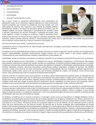 www.portalcns.com.br			 Auxiliar Administrativo	 	 Pag. 7
•	 motivação das pessoas;
•	 auto conhecimento;
•	 responsabilidade;
•	 pontualidade;
•	 aprender continuamente; e outros.
Até a pouco tempo os assistentes Administrativos eram especialistas em
datilografar cartas, servir cafezinhos, organizar agendas, etc. Hoje os executivos
querem assistentes que resolvem os problemas, que seja versátil, com uma
visão global da empresa, dos negócios e que entenda de relações públicas.
Normalmente atende a um grupo de executivos dentro da empresa, que lhe
delegam poderes tais como: organização e planejamento de reuniões, visitas
e eventos; treinamento de pessoal; formação e motivação de equipe. Deve
ainda organizar e dirigir os serviços de secretaria, redigir e interpretar textos
profissionais (inclusive em outros idiomas), registrar e distribuir expediente, avaliar a correspondência e despachá-la, recepcionar
visitantes, realizar contatos externos, facilitar o relacionamento das chefias com os subordinados, intermediar relacionamentos
entre empresas, clientes externos e internos, coordenar informações, etc.
Para executar todas essas tarefas, o profissional tem que ter:
Competência técnica: conhecimentos de administração, planejamento, psicologia, comunicação, liderança, marketing, finanças,
informática, idiomas;
Competência social: capacidade de auto motivar-se, liderar, relacionar-se, motivar as pessoas, resolver conflitos, auto conhecimento,
assumir responsabilidade, aprender continuamente, delegar poderes, ler os ruídos verbais e não verbais, aptidão para o
multiculturalismo, para relacionamentos, empatia, cooperativismo, pontualidade, etc.
Flexibilidade: aceitarasmudanças,acompanharasmudanças,aprendercomasmudançaseprincipalmenteevoluir comasmudanças.
Num mundo de rápida troca de informações, os indivíduos tem que ter flexibilidade, competência e conhecimento. São atraídos
pelos desafios, costumam ser capazes de resolver sozinhos seus problemas, no entanto, preferem delegar quando essa é a melhor
escolha para alcançar altos níveis de satisfação. Seus valores são tolerância, competência, flexibilidade, espontaneidade, criatividade,
escolhas, liberdade, iniciativa, relevância, alternativas, autoconfiança, prático, imaginativo, rompedor de barreiras. No trabalho
encaram a tarefa como parte de um todo, demonstram equilíbrio, funcionalidade, técnicas inovadoras, agilidade organizacional,
comunicação rápida e clara, acesso livre aos recursos que necessitar, liberdade de criação e de tentativas. Como acessar esses
valores, essas qualidades para exercer o papel de Assistente Administrativo?
Somente você tem as respostas para essas perguntas, no entanto, alguns questionamentos poderão ajudar na liberação do seu
potencial. Primeiro, verifique quais são os valores que você defende, que você acredita; a seguir procure saber se eles estão de
acordo com a profissão que você escolheu. Segundo, procure escrever, no âmbito pessoal e profissional, o que interessa. Terceiro,
verifique aonde você quer chegar no plano pessoal e profissional. Quarto, estabeleça um prazo para as suas conquistas. Quinto,
verifique o que você precisa fazer para desenvolver seus planos pessoais e profissionais. Sexto, invista em você, AJA.
Telefone é um meio de comunicação bastante conhecido, e seu uso o transforma cada vez mais em substituto ou complemento das
conversas pessoais, malas diretas, cartas e telex. Entretanto poucos usuários tiveram a oportunidade de refletir sobre as vantagens
e limitações desse instrumento. A única dificuldade do telefone é na descrição de objetos, roteiros e imagens. O risco de não
captar o estado de espírito e a redação do interlocutor é real. Esses obstáculos exigem da pessoa que trabalhe ao telefone grande
sensibilidade e tato para dar continuidade ao diálogo.
Ao telefone, a tendência do ser humano é fantasiar. A mensagem verbal cresce em importância no diálogo telefônico: tanto a
competência nas informações quanto sintomas de má vontade, ignorância ou arrogância multiplicam seus efeitos, passando a ter
um papel vital na fixação da imagem da empresa. Muitas vezes, o telefone estabelece o primeiro contato entre o cliente e a empresa.
Este pode vir a ser o último. Há diversas formas de as pessoas reagirem ao uso do telefone. As que detestam correm o risco de
tratar mal seus interlocutores ou não retornar recados. Há pessoas que se sentem protegidas pela impossibilidade de contato
pessoal. Estes tendem a prolongar desnecessariamente os diálogos ou a serem agressivas ou íntimas em excesso. Com o advento do
telemarketing, as possibilidades de uso do telefone se multiplicam. Apresentações de produtos, cobrança e até pesquisas podem ser
realizadas por telefone, reduzindo custo e tempo de trabalho. O poder do contato telefônico sugere a criação de uma linguagem que
irá maximizar os resultados do uso desse instrumento. Seguem alguns procedimentos que garantem a eficácia do uso do telefone.
Pontuação do tópico _________% Visto do Professor __________________________________________ Data ____/____/20____
 