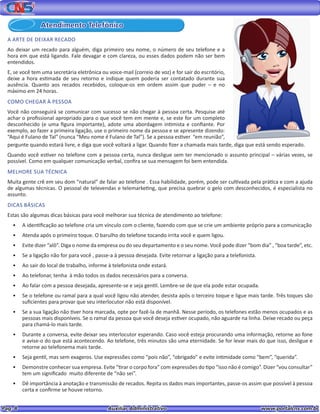 Pag. 8					 Auxiliar Administrativo 		 www.portalcns.com.br
Atendimento Telefônico
A ARTE DE DEIXAR RECADO
Ao deixar um recado para alguém, diga primeiro seu nome, o número de seu telefone e a
hora em que está ligando. Fale devagar e com clareza, ou esses dados podem não ser bem
entendidos.
E, se você tem uma secretária eletrônica ou voice-mail (correio de voz) e for sair do escritório,
deixe a hora estimada de seu retorno e indique quem poderia ser contatado durante sua
ausência. Quanto aos recados recebidos, coloque-os em ordem assim que puder – e no
máximo em 24 horas.
COMO CHEGAR À PESSOA
Você não conseguirá se comunicar com sucesso se não chegar à pessoa certa. Pesquise até
achar o profissional apropriado para o que você tem em mente e, se este for um completo
desconhecido (e uma figura importante), adote uma abordagem intimista e confiante. Por
exemplo, ao fazer a primeira ligação, use o primeiro nome da pessoa e se apresente dizendo:
“Aqui é Fulano de Tal” (nunca “Meu nome é Fulano de Tal”). Se a pessoa estiver “em reunião”,
pergunte quando estará livre, e diga que você voltará a ligar. Quando fizer a chamada mais tarde, diga que está sendo esperado.
Quando você estiver no telefone com a pessoa certa, nunca desligue sem ter mencionado o assunto principal – várias vezes, se
possível. Como em qualquer comunicação verbal, confira se sua mensagem foi bem entendida.
MELHORE SUA TÉCNICA
Muita gente crê em seu dom “natural” de falar ao telefone . Essa habilidade, porém, pode ser cultivada pela prática e com a ajuda
de algumas técnicas. O pessoal de televendas e telemarketing, que precisa quebrar o gelo com desconhecidos, é especialista no
assunto.
DICAS BÁSICAS
Estas são algumas dicas básicas para você melhorar sua técnica de atendimento ao telefone:
•	 A identificação ao telefone cria um vínculo com o cliente, fazendo com que se crie um ambiente próprio para a comunicação
•	 Atenda após o primeiro toque. O barulho do telefone tocando irrita você e quem ligou.
•	 Evite dizer “alô”. Diga o nome da empresa ou do seu departamento e o seu nome. Você pode dizer “bom dia” , “boa tarde”, etc.
•	 Se a ligação não for para você , passe-a à pessoa desejada. Evite retornar a ligação para a telefonista.
•	 Ao sair do local de trabalho, informe à telefonista onde estará.
•	 Ao telefonar, tenha à mão todos os dados necessários para a conversa.
•	 Ao falar com a pessoa desejada, apresente-se e seja gentil. Lembre-se de que ela pode estar ocupada.
•	 Se o telefone ou ramal para a qual você ligou não atender, desista após o terceiro toque e ligue mais tarde. Três toques são
suficientes para provar que seu interlocutor não está disponível.
•	 Se a sua ligação não tiver hora marcada, opte por fazê-la de manhã. Nesse período, os telefones estão menos ocupados e as
pessoas mais disponíveis. Se o ramal da pessoa que você deseja estiver ocupado, não aguarde na linha. Deixe recado ou peça
para chamá-lo mais tarde.
•	 Durante a conversa, evite deixar seu interlocutor esperando. Caso você esteja procurando uma informação, retorne ao fone
e avise-o do que está acontecendo. Ao telefone, três minutos são uma eternidade. Se for levar mais do que isso, desligue e
retorne ao telefonema mais tarde.
•	 Seja gentil, mas sem exageros. Use expressões como “pois não”, “obrigado” e evite intimidade como “bem”, “querida”.
•	 Demonstre conhecer sua empresa. Evite “tirar o corpo fora” com expressões do tipo “isso não é comigo”. Dizer “vou consultar”
tem um significado muito diferente de “não sei”.
•	 Dê importância à anotação e transmissão de recados. Repita os dados mais importantes, passe-os assim que possível à pessoa
certa e confirme se houve retorno.
 
