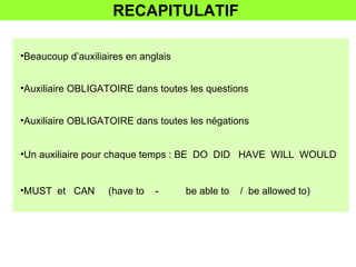 RECAPITULATIF  Beaucoup d’auxiliaires en anglais  Auxiliaire OBLIGATOIRE dans toutes les questions Auxiliaire OBLIGATOIRE dans toutes les négations Un auxiliaire pour chaque temps : BE  DO  DID  HAVE  WILL  WOULD  MUST  et  CAN  (have to  -  be able to  /  be allowed to)  