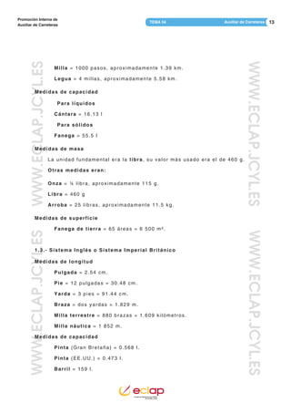 13Auxiliar de CarreterasTEMA 04
Promoción Interna de
Auxiliar de Carreteras
WWW.ECLAP.JCYL.ESWWW.ECLAP.JCYL.ES
WWW.ECLAP.JCYL.ESWWW.ECLAP.JCYL.ES
Milla = 1000 pasos, aproximadamente 1.39 km.
Legua = 4 millas, aproximadamente 5.58 km.
Medidas de capacidad
Para líquidos
Cántara = 16.13 l
Para sólidos
Fanega = 55.5 l
Medidas de masa
La unidad fundamental era la libra, su valor más usado era el de 460 g.
Otras medidas eran:
Onza = ¼ libra, aproximadamente 115 g.
Libra = 460 g
Arroba = 25 libras, aproximadamente 11.5 kg.
Medidas de superficie
Fanega de tierra = 65 áreas = 6 500 m².
1.3.- Sistema Inglés o Sistema Imperial Británico
Medidas de longitud
Pulgada = 2.54 cm.
Pie = 12 pulgadas = 30.48 cm.
Yarda = 3 pies = 91.44 cm.
Braza = dos yardas = 1.829 m.
Milla terrestre = 880 brazas = 1.609 kilómetros.
Milla náutica = 1 852 m.
Medidas de capacidad
Pinta (Gran Bretaña) = 0.568 l.
Pinta (EE.UU.) = 0.473 l.
Barril = 159 l.
 
