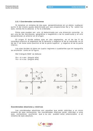 20Auxiliar de CarreterasTEMA 04
Promoción Interna de
Auxiliar de Carreteras
2.2.1 Coordenadas cartesianas
Si tenemos un sistema de dos ejes perpendiculares en un plano, cualquier
punto A del mismo queda determinado por sus proyecciones Xa y Ya sobre los
ejes, siendo Xa la abscisa e Ya la ordenada.
Estos ejes pueden ser: uno, el determinado por una dirección conocida (o
por una de las meridianas, geográfica o magnética o de la cuadrícula) y el otro
perpendicular al anterior en el origen.
El origen O divide ambos ejes en dos segmentos, en el de las X se
considera positivo el segmento de la derecha y negativo el de la izquierda; en el
de las Y se toma como positivo el de la parte superior y negativo el de la parte
inferior.
Los ejes dividen el plano en cuatro regiones o cuadrantes que en topografía
se enumeran como en la figura.
Del triángulo OAA’ se deduce
Xa = d x sen (ángulo alfa)
Ya = d x cos (ángulo alfa)
Coordenadas absolutas y relativas
Las coordenadas absolutas son aquellas que están referidas a un único
sistema de ejes cartesianos, las coordenadas relativas están referidas a unos
ejes cartesianos auxiliares que a su vez pueden estar relacionados a un
sistema de ejes absoluto.
 