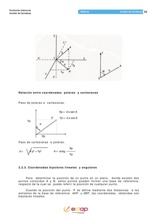 22Auxiliar de CarreterasTEMA 04
Promoción Interna de
Auxiliar de Carreteras
Relación entre coordenadas polares y cartesianas
Paso de polares a cartesianas.
Xp = d x sen A
P Yp = d x cos A
Yp
d
A
Xp
Paso de cartesianas a polares.
Xp
d = X p2
+ Yp2
A = arctg ----------
Yp
2.2.3. Coordenadas bipolares lineales y angulares
Para determinar la posición de un punto en un plano, donde existen dos
puntos conocidos A y B, estos puntos pueden formar una base de referencia,
respecto de la cual se puede referir la posición de cualquier punto.
Cuando la posición del punto P se define mediante dos distancias a los
extremos de la base de referencia dAP, y dBP, las coordenadas obtenidas son
bipolares lineales.
 