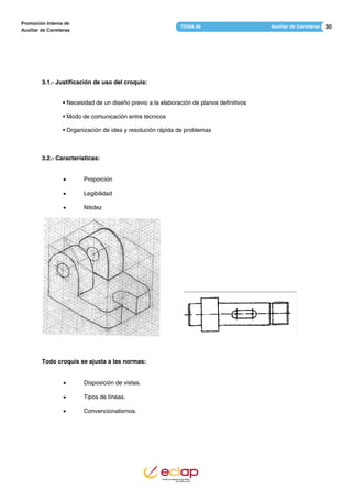 30Auxiliar de CarreterasTEMA 04
Promoción Interna de
Auxiliar de Carreteras
3.1.- Justificación de uso del croquis:
• Necesidad de un diseño previo a la elaboración de planos definitivos
• Modo de comunicación entre técnicos
• Organización de idea y resolución rápida de problemas
3.2.- Características:
 Proporción
 Legibilidad
 Nitidez
Todo croquis se ajusta a las normas:
 Disposición de vistas.
 Tipos de líneas.
 Convencionalismos.
 