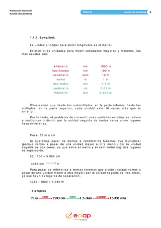 4Auxiliar de CarreterasTEMA 04
Promoción Interna de
Auxiliar de Carreteras
1.1.1.-Longitud.
La unidad principal para medir longitudes es el metro.
Existen otras unidades para medir cantidades mayores y menores, las
más usuales son:
kilómetro km 1000 m
hectómetro hm 100 m
decámetro dam 10 m
metro m 1 m
decímetro dm 0.1 m
centímetro cm 0.01 m
milímetro mm 0.001 m
Observamos que desde los submúltiplos, en la parte inferior, hasta los
múltiplos, en la parte superior, cada unidad vale 10 veces más que la
anterior.
Por lo tanto, el problema de convertir unas unidades en otras se reduce
a multiplicar o dividir por la unidad seguida de tantos ceros como lugares
haya entre ellas.
Pasar 50 m a cm
Si queremos pasar de metros a centímetros tenemos que multiplicar
(porque vamos a pasar de una unidad mayor a otra menor) por la unidad
seguida de dos ceros, ya que entre el metro y el centímetro hay dos lugares
de separación.
50 · 100 = 5 000 cm
4385 mm m
Para pasar de milímetros a metros tenemos que dividir (porque vamos a
pasar de una unidad menor a otra mayor) por la unidad seguida de tres ceros,
ya que hay tres lugares de separación.
4385 : 1000 = 4.385 m
Ejemplos
 