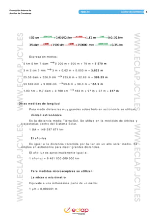 5Auxiliar de CarreterasTEMA 04
Promoción Interna de
Auxiliar de Carreteras
WWW.ECLAP.JCYL.ESWWW.ECLAP.JCYL.ES
WWW.ECLAP.JCYL.ESWWW.ECLAP.JCYL.ES
Expresa en metros:
5 km 5 hm 7 dam 5 000 m + 500 m + 70 m = 5 570 m
3 m 2 cm 3 mm 3 m + 0.02 m + 0.003 m = 3.023 m
25.56 dam + 526.9 dm 255.6 m + 52.69 m = 308.29 m
53 600 mm + 9 830 cm 53.6 m + 98.3 m = 151.9 m
1.83 hm + 9.7 dam + 3 700 cm 183 m + 97 m + 37 m = 317 m
Otras medidas de longitud
Para medir distancias muy grandes sobre todo en astronomía se utilizan:
Unidad astronómica
Es la distancia media Tierra-Sol. Se utiliza en la medición de órbitas y
trayectorias dentro del Sistema Solar.
1 UA = 149 597 871 km
El año-luz
Es igual a la distancia recorrida por la luz en un año solar medio. Se
emplea en astronomía para medir grandes distancias.
El año-luz es aproximadamente igual a:
1 año-luz ≈ 9 461 000 000 000 km
Para medidas microscópicas se utilizan:
La micra o micrómetro
Equivale a una millonésima parte de un metro.
1 μm = 0.000001 m
 