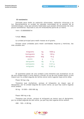6Auxiliar de CarreterasTEMA 04
Promoción Interna de
Auxiliar de Carreteras
El nanómetro
Utilizado para medir la radiación ultravioleta, radiación infrarroja y la
luz. Recientemente la unidad ha cobrado notoriedad en el estudio de la
nanotecnología, área que estudia materiales que poseen dimensiones de unos
pocos nanómetros. Equivale a una mil millonésima parte de un metro.
1nm = 0.000000001m
1.1.2.- Masa.
La unidad principal para medir masas es el gramo.
Existen otras unidades para medir cantidades mayores y menores, las
más usuales son:
kilogramo kg 1000 g
hectogramo hg 100 g
decagramo dag 10 g
gramo g 1 g
decigramo dg 0.1 g
centigramo cg 0.01 g
miligramo mg 0.001 g
Si queremos pasar de una unidad a otra tenemos que multiplicar (si es
de una unidad mayor a otra menor) o dividir (si es de una unidad menor a otra
mayor) por la unidad seguida de tantos ceros como lugares haya entre ellas.
Pasar 50 kg a dg.
Tenemos que multiplicar, porque el kilogramo es mayor que el
decigramo; por la unidad seguida de cuatro ceros, ya que hay cuatro lugares
entre ambos.
50 kg · 10 000 = 500 000 dg
Pasar 408 mg a dg
Tenemos que dividir, porque el miligramo es menor que el decigramo,
por la unidad seguida de dos ceros, ya que hay dos lugares entre ambos.
408 : 100 = 4.08 dg
 