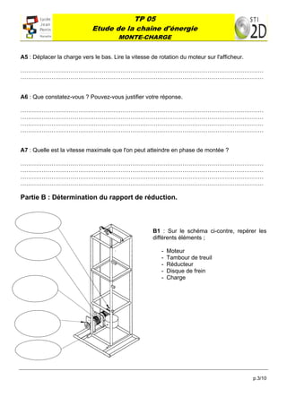 TP 05
                             Etude de la chaîne d'énergie
                                       MONTE-CHARGE
 

A5 : Déplacer la charge vers le bas. Lire la vitesse de rotation du moteur sur l'afficheur.

………………………………………………………………………………………………………………
………………………………………………………………………………………………………………


A6 : Que constatez-vous ? Pouvez-vous justifier votre réponse.

………………………………………………………………………………………………………………
………………………………………………………………………………………………………………
………………………………………………………………………………………………………………
………………………………………………………………………………………………………………


A7 : Quelle est la vitesse maximale que l'on peut atteindre en phase de montée ?

………………………………………………………………………………………………………………
………………………………………………………………………………………………………………
………………………………………………………………………………………………………………
………………………………………………………………………………………………………………

Partie B : Détermination du rapport de réduction.


          
                                                      B1 : Sur le schéma ci-contre, repérer les
                                                      différents éléments ;
          
                                                         -   Moteur
                                                         -   Tambour de treuil
                                                         -   Réducteur
                                                         -   Disque de frein
                                                         -   Charge
      




          



          




                                                                                              p.3/10
 