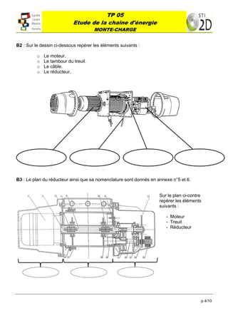 TP 05
                                Etude de la chaîne d'énergie
                                              MONTE-CHARGE
 

B2 : Sur le dessin ci-dessous repérer les éléments suivants :

          o       Le moteur.
          o       Le tambour du treuil.
          o       Le câble.
          o       Le réducteur.




               




B3 : Le plan du réducteur ainsi que sa nomenclature sont donnés en annexe n°5 et 6.


                                                                    Sur le plan ci-contre
                                                                    repérer les éléments
                                                                    suivants :

                                                                       - Moteur
                                                                       - Treuil
                                                                       - Réducteur




                                           




                                                                                        p.4/10
 