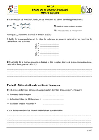 TP 05
                                           Etude de la chaîne d'énergie
                                                            MONTE-CHARGE
 

B8 : Le rapport de réduction, noté r, de ce réducteur est définit par le rapport suivant :


                                                                                    Nt : Vitesse de rotation du tambour (en tr/min)

                                                                                    Nm : Vitesse de rotation du moteur (en tr/min)

Remarque : Z2 : représente le nombre de dents de la roue 2

A l’aide de la nomenclature et du plan du réducteur en annexe, déterminer les nombres de
dents des roues suivantes :
                              Z2 = ..................................
                              Z3 = ..................................
                              ZS = .................................
                              Z4 = ..................................
                              Z5 = ..................................
                              Z6 = ..................................


B9 : A l’aide de la formule donnée ci-dessus et des résultats trouvés à la question précédente,
déterminer le rapport de réduction.

................................... ...................................................................................................................
................................... ...................................................................................................................
................................... ...................................................................................................................
................................... ...................................................................................................................



Partie C : Détermination de la vitesse du moteur

C1 : En vous aidant des caractéristiques du palan données à l'annexe n°1, indiquer :

 la masse de la charge =                                      ………………………….

 la hauteur totale de déplacement =                           ………………………….

 la vitesse linéaire maximale =                                ………………………….


C2 : Calculer la vitesse de rotation maximale en sortie du treuil.

………………………………………………………………………………………………………………
………………………………………………………………………………………………………………
………………………………………………………………………………………………………………
………………………………………………………………………………………………………………
………………………………………………………….……………………………………………………

                                                                                                                                               p.6/10
 