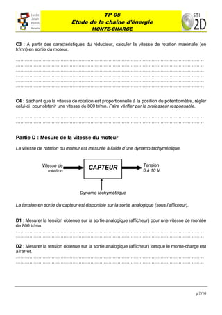 TP 05
                              Etude de la chaîne d'énergie
                                       MONTE-CHARGE
 

C3 : A partir des caractéristiques du réducteur, calculer la vitesse de rotation maximale (en
tr/mn) en sortie du moteur.

………………………………………………………………………………………………………………
………………………………………………………………………………………………………………
………………………………………………………………………………………………………………
………………………………………………………………………………………………………………
………………………………………………………………………………………………………………
………………………………………………………………………………………………………………


C4 : Sachant que la vitesse de rotation est proportionnelle à la position du potentiomètre, régler
celui-ci pour obtenir une vitesse de 800 tr/mn. Faire vérifier par le professeur responsable.

………………………………………………………………………………………………………………
………………………………………………………………………………………………………………


Partie D : Mesure de la vitesse du moteur

La vitesse de rotation du moteur est mesurée à l'aide d'une dynamo tachymétrique.


                Vitesse de                                         Tension
                   rotation
                                      CAPTEUR                      0 à 10 V



                                 Dynamo tachymétrique

La tension en sortie du capteur est disponible sur la sortie analogique (sous l'afficheur).


D1 : Mesurer la tension obtenue sur la sortie analogique (afficheur) pour une vitesse de montée
de 800 tr/mn.
………………………………………………………………………………………………………………
………………………………………………………………………………………………………………

D2 : Mesurer la tension obtenue sur la sortie analogique (afficheur) lorsque le monte-charge est
à l'arrêt.
………………………………………………………………………………………………………………
………………………………………………………………………………………………………………




                                                                                              p.7/10
 