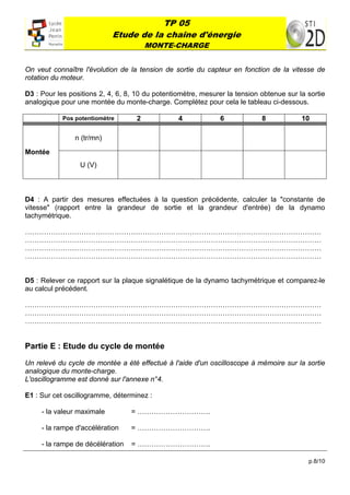 TP 05
                            Etude de la chaîne d'énergie
                                        MONTE-CHARGE
 

On veut connaître l'évolution de la tension de sortie du capteur en fonction de la vitesse de
rotation du moteur.

D3 : Pour les positions 2, 4, 6, 8, 10 du potentiomètre, mesurer la tension obtenue sur la sortie
analogique pour une montée du monte-charge. Complétez pour cela le tableau ci-dessous.

            Pos potentiomètre       2            4             6            8            10

                n (tr/mn)

Montée
                 U (V)



D4 : A partir des mesures effectuées à la question précédente, calculer la "constante de
vitesse" (rapport entre la grandeur de sortie et la grandeur d'entrée) de la dynamo
tachymétrique.

………………………………………………………………………………………………………………
………………………………………………………………………………………………………………
………………………………………………………………………………………………………………
………………………………………………………………………………………………………………


D5 : Relever ce rapport sur la plaque signalétique de la dynamo tachymétrique et comparez-le
au calcul précédent.

………………………………………………………………………………………………………………
………………………………………………………………………………………………………………
………………………………………………………………………………………………………………


Partie E : Etude du cycle de montée

Un relevé du cycle de montée a été effectué à l'aide d'un oscilloscope à mémoire sur la sortie
analogique du monte-charge.
L'oscillogramme est donné sur l'annexe n°4.

E1 : Sur cet oscillogramme, déterminez :

     - la valeur maximale         = ………………………….

     - la rampe d'accélération    = ………………………….

     - la rampe de décélération   = ………………………….

                                                                                           p.8/10
 
