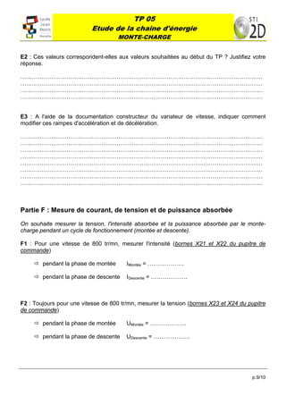 TP 05
                           Etude de la chaîne d'énergie
                                    MONTE-CHARGE
 

E2 : Ces valeurs correspondent-elles aux valeurs souhaitées au début du TP ? Justifiez votre
réponse.

………………………………………………………………………………………………………………
………………………………………………………………………………………………………………
………………………………………………………………………………………………………………
………………………………………………………………………………………………………………


E3 : A l'aide de la documentation constructeur du variateur de vitesse, indiquer comment
modifier ces rampes d'accélération et de décélération.

………………………………………………………………………………………………………………
………………………………………………………………………………………………………………
………………………………………………………………………………………………………………
………………………………………………………………………………………………………………
………………………………………………………………………………………………………………
………………………………………………………………………………………………………………
………………………………………………………………………………………………………………
………………………………………………………………………………………………………………



Partie F : Mesure de courant, de tension et de puissance absorbée

On souhaite mesurer la tension, l'intensité absorbée et la puissance absorbée par le monte-
charge pendant un cycle de fonctionnement (montée et descente).

F1 : Pour une vitesse de 800 tr/mn, mesurer l'intensité (bornes X21 et X22 du pupitre de
commande)

      pendant la phase de montée       IMontée = ……………….

      pendant la phase de descente     IDescente = ……………….



F2 : Toujours pour une vitesse de 800 tr/mn, mesurer la tension (bornes X23 et X24 du pupitre
de commande)

      pendant la phase de montée       UMontée = ……………….

      pendant la phase de descente     UDescente = ……………….




                                                                                       p.9/10
 