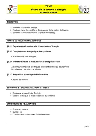 TP 05
                           Etude de la chaîne d'énergie
                                     MONTE-CHARGE
 



OBJECTIFS

     Etude de la chaine d'énergie.
     Etude du cycle de montée et de descente de la station de levage.
     Etude de la fonction acquérir (capteur de vitesse).



POINTS DU PROGRAMME ABORDES

§2.1.1 Organisation fonctionnelle d'une chaîne d'énergie

§2.3.5 Comportement énergétique des systèmes

     Caractérisation des énergies.

§3.2.1 Transformateurs et modulateurs d’énergie associés

     Actionneurs : moteurs électriques à courant continu ou asynchrone.
     Modulateurs : Variateur de vitesse.

§3.2.3 Acquisition et codage de l'information.

     Capteur de vitesse



SUPPORTS ET DOCUMENTATIONS UTILISES

     Station de levage Hydro Technic.
     Dossier technique et mise en service du système.



CONDITIONS DE REALISATION

     Travail en binôme
     Durée : 4h
     Compte rendu à rendre en fin de la séance




                                                                          p.1/10
 