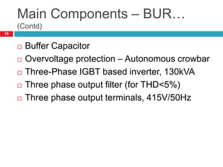 Main Components – BUR…
(Contd)
 Buffer Capacitor
 Overvoltage protection – Autonomous crowbar
 Three-Phase IGBT based inverter, 130kVA
 Three phase output filter (for THD<5%)
 Three phase output terminals, 415V/50Hz
10
 