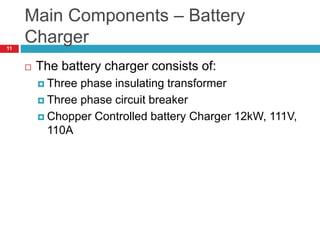 Main Components – Battery
Charger
 The battery charger consists of:
 Three phase insulating transformer
 Three phase circuit breaker
 Chopper Controlled battery Charger 12kW, 111V,
110A
11
 