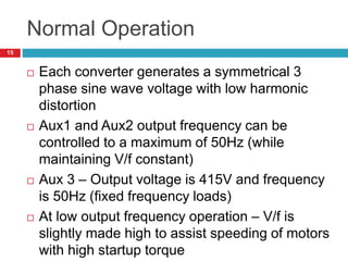 Normal Operation
 Each converter generates a symmetrical 3
phase sine wave voltage with low harmonic
distortion
 Aux1 and Aux2 output frequency can be
controlled to a maximum of 50Hz (while
maintaining V/f constant)
 Aux 3 – Output voltage is 415V and frequency
is 50Hz (fixed frequency loads)
 At low output frequency operation – V/f is
slightly made high to assist speeding of motors
with high startup torque
15
 
