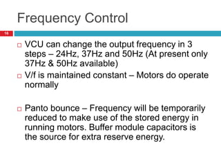 Frequency Control
 VCU can change the output frequency in 3
steps – 24Hz, 37Hz and 50Hz (At present only
37Hz & 50Hz available)
 V/f is maintained constant – Motors do operate
normally
 Panto bounce – Frequency will be temporarily
reduced to make use of the stored energy in
running motors. Buffer module capacitors is
the source for extra reserve energy.
16
 