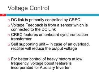 Voltage Control
 DC link is primarily controlled by CREC
 Voltage Feedback is from a sensor which is
connected to the DC Link
 CREC features an onboard synchronization
transformer
 Self supporting unit – in case of an overload,
rectifier will reduce the output voltage
 For better control of heavy motors at low
frequency, voltage boost feature is
incorporated for Auxiliary Inverter
17
 