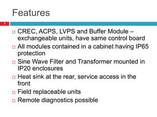 Features
 CREC, ACPS, LVPS and Buffer Module –
exchangeable units, have same control board
 All modules contained in a cabinet having IP65
protection
 Sine Wave Filter and Transformer mounted in
IP20 enclosures
 Heat sink at the rear, service access in the
front
 Field replaceable units
 Remote diagnostics possible
3
 