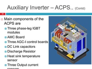 Auxiliary Inverter – ACPS.. (Contd)
 Main components of the
ACPS are
 Three phase-leg IGBT
modules
 AMC Board
 Three AGC-I control boards
 DC Link capacitors
 Discharge Resistor
 Heat sink temperature
sensor
 Three Output current
33
 