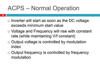 ACPS – Normal Operation
 Inverter will start as soon as the DC voltage
exceeds minimum start value
 Voltage and Frequency will rise with constant
rate (while maintaining V/f constant)
 Output voltage is controlled by modulation
index
 Output frequency is controlled by frequency
modulation
34
 