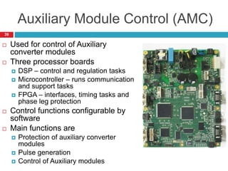 Auxiliary Module Control (AMC)
 Used for control of Auxiliary
converter modules
 Three processor boards
 DSP – control and regulation tasks
 Microcontroller – runs communication
and support tasks
 FPGA – interfaces, timing tasks and
phase leg protection
 Control functions configurable by
software
 Main functions are
 Protection of auxiliary converter
modules
 Pulse generation
 Control of Auxiliary modules
39
 