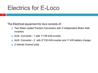 Electrics for E-Loco
The Electrical equipment for loco consists of:
 Two Water cooled Traction Converters with 3 independent Motor Side
inverters
 AUX. Converter - 1 with 1*130 kVA inverter
 AUX. Converter - 2 with 2*130 kVA inverter and 11 kW battery charger
 2 Vehicle Control Units
4
 