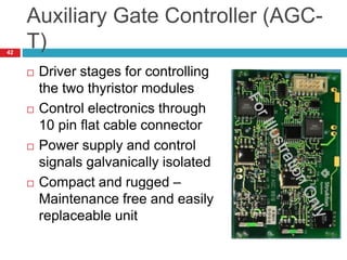 Auxiliary Gate Controller (AGC-
T)
 Driver stages for controlling
the two thyristor modules
 Control electronics through
10 pin flat cable connector
 Power supply and control
signals galvanically isolated
 Compact and rugged –
Maintenance free and easily
replaceable unit
42
 