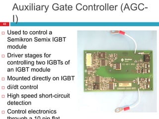 Auxiliary Gate Controller (AGC-
I)
 Used to control a
Semikron Semix IGBT
module
 Driver stages for
controlling two IGBTs of
an IGBT module
 Mounted directly on IGBT
 di/dt control
 High speed short-circuit
detection
 Control electronics
43
 