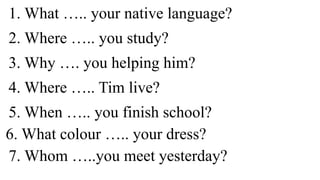 1. What ….. your native language?
2. Where ….. you study?
3. Why …. you helping him?
4. Where ….. Tim live?
5. When ….. you finish school?
6. What colour ….. your dress?
7. Whom …..you meet yesterday?
 