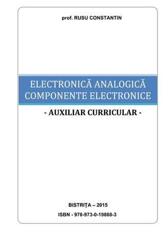 prof. RUSU CONSTANTIN
BISTRIȚA – 2015
ISBN - 978-973-0-19868-3
ELECTRONICĂ ANALOGICĂ
COMPONENTE ELECTRONICE
- AUXILIAR CURRICULAR -
 
