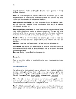 10
conjunto de bens, direitos e obrigações de uma pessoa (jurídica ou física)
avaliado em moeda.
Bens: Os bens correspondem a tudo que tem valor monetário e que de certa
forma satisfaça as necessidades do home (qualquer ser humano). Os bens
podem ser classificados como materiais e imateriais.
Bens materiais (tangíveis): Os bens materiais podem ser móveis, como:
veículos, máquinas, dinheiro, mesas, mercadorias, entre outros, ou imóveis
como: casas, terrenos, etc.
Bens imateriais (intangíveis): Os bens imateriais não possuem forma física
mais estão diretamente ligados a valores monetários. Exemplo de bens
imateriais: Web site da empresa, marcas e patentes, reformas e ampliações
realizadas em imóveis de terceiros, ponto comercial, clientela, entre outros.
Direitos: Valores a serem recebidos de terceiros, por vendas a prazo ou
qualquer outro valor da nossa propriedade que se encontra em posso de
terceiros.
Exemplo: Duplicatas a receber, títulos a receber, aluguéis a receber, etc.
Obrigações: São dívidas ou compromissos de qualquer espécie ou natureza
assumidos perante terceiros, ou bens de terceiros que se encontram em nossa
posse (emprestado).
Exemplo: Contas a pagar, Salários, Impostos, etc.
Exercícios
Faça os exercícios prática na apostila interativa, e em seguida apresente ao
seu professor.
08 – Ativo e Passivo
Na lição anterior você descobriu que o patrimônio é um conjunto de bens,
direitos e obrigações. Nesta lição você verá a representação gráfica do
patrimônio. Com um gráfico em forma de T, o patrimônio se divide entre Ativo e
Passivo, sendo Ativo todos Bens e Direitos, e o Passivo as Obrigações.
Ativo: São todos os bens e direitos de uma empresa. Assim, podemos dar
como exemplo o caixa, os valores dos bancos, equipamentos, mercadorias, os
valores a receber de terceiros, tudo isto é parte do ativo.
Passivo: São todas as obrigações que a empresa possui com terceiros e que
deverá pagar em um determinado prazo. Desta forma, salários a pagar,
 
