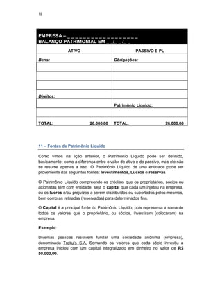 18
EMPRESA – _ _ _ _ _ _ _ _ _ _ _ _ _ _ _ _ _ _
BALANÇO PATRIMONIAL EM _ _/_ _ /_ _
ATIVO PASSIVO E PL
Bens: Obrigações:
Direitos:
Patrimônio Líquido:
TOTAL: 26.000,00 TOTAL: 26.000,00
11 – Fontes de Patrimônio Líquido
Como vimos na lição anterior, o Patrimônio Líquido pode ser definido,
basicamente, como a diferença entre o valor do ativo e do passivo, mas ele não
se resume apenas a isso. O Patrimônio Líquido de uma entidade pode ser
proveniente das seguintes fontes: Investimentos, Lucros e reservas.
O Patrimônio Líquido compreende os créditos que os proprietários, sócios ou
acionistas têm com entidade, seja o capital que cada um injetou na empresa,
ou os lucros e/ou prejuízos a serem distribuídos ou suportados pelos mesmos,
bem como as retiradas (reservadas) para determinados fins.
O Capital é a principal fonte do Patrimônio Líquido, pois representa a soma de
todos os valores que o proprietário, ou sócios, investiram (colocaram) na
empresa.
Exemplo:
Diversas pessoas resolvem fundar uma sociedade anônima (empresa),
denominada Treku’s S.A. Somando os valores que cada sócio investiu a
empresa iniciou com um capital integralizado em dinheiro no valor de R$
50.000,00.
 
