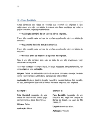 20
12 – Fatos Contábeis
Fatos contábeis são todos os eventos que ocorrem na empresa e que
determinam um valor monetário. A maioria dos fatos contábeis se reduz a
pagar e receber, veja alguns exemplos:
>> Aquisição (compra) de um veículo para a empresa.
É um fato contábil, pois se trata de um fato envolvendo valor monetário da
empresa.
>> Pagamento da conta de luz da empresa.
É um fato contábil, pois se trata de um fato envolvendo valor monetário da
empresa.
>> Reunião entre os diretores e regentes da empresa.
Não é um fato contábil, pois não se trata de um fato envolvendo valor
monetário da empresa.
Todo fato contábil é sempre duplo, ou seja, necessita, obrigatoriamente, ter
uma origem e uma aplicação.
Origem: Define de onde estão saindo os recursos utilizados, ou seja, de onde
vem o valor monetário utilizado na aplicação do fato contábil.
Aplicação: Define o destino do valor monetário representado no fato contábil,
ou seja, corresponde aos bens e demais recursos adquirido pela empresa.
Exemplo 1:
Fato Contábil: Aquisição de uma
mesa no valor de R$ 200,00 pago
com dinheiro do caixa da empresa.
Origem: Caixa
Aplicação: Mesa
Exemplo 2:
Fato Contábil: Aquisição de um
veículo o km, pago com cheque do
Banco do Brasil, no valor de R$
25.000,00.
Origem: Banco do Brasil.
Aplicação: Veículo
 