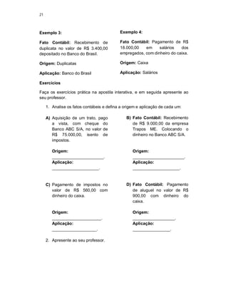 21
Exemplo 3:
Fato Contábil: Recebimento de
duplicata no valor de R$ 3.400,00
depositado no Banco do Brasil.
Origem: Duplicatas
Aplicação: Banco do Brasil
Exemplo 4:
Fato Contábil: Pagamento de R$
18.000,00 em salários dos
empregados, com dinheiro do caixa.
Origem: Caixa
Aplicação: Salários
Exercícios
Faça os exercícios prática na apostila interativa, e em seguida apresente ao
seu professor.
1. Analise os fatos contábeis e defina a origem e aplicação de cada um:
A) Aquisição de um trato, pago
a vista, com cheque do
Banco ABC S/A, no valor de
R$ 75.000,00, isento de
impostos.
Origem:
______________________.
Aplicação:
____________________.
B) Fato Contábil: Recebimento
de R$ 9.000,00 da empresa
Trapos ME. Colocando o
dinheiro no Banco ABC S/A.
Origem:
______________________.
Aplicação:
____________________.
C) Pagamento de impostos no
valor de R$ 560,00 com
dinheiro do caixa.
Origem:
_____________________.
Aplicação:
___________________.
D) Fato Contábil: Pagamento
de aluguel no valor de R$
900,00 com dinheiro do
caixa.
Origem:
__________________.
Aplicação:
________________.
2. Apresente ao seu professor.
 