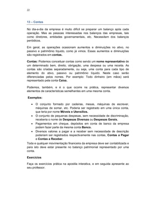 22
13 – Contas
No dia-a-dia da empresa é muito difícil se preparar um balanço após cada
operação. Mas as pessoas interessadas nos balanços das empresas, tais
como diretores, entidades governamentais, etc. Necessitam dos balanços
periódicos.
Em geral, as operações ocasionam aumentos e diminuições no ativo, no
passivo e patrimônio líquido, como já vimos. Esses aumentos e diminuições
são registrados em contas.
Contas: Podemos conceituar contas como sendo um nome representativo de
um determinado bem, direito, obrigação, uma despesa ou uma receita. As
contas são criadas separadamente, ou seja, uma conta para cada tipo de
elemento do ativo, passivo ou patrimônio líquido. Neste caso serão
diferenciadas pelos nomes. Por exemplo: Todo dinheiro (em mãos) será
representado pela conta Caixa.
Podemos, também, e é o que ocorre na prática, representar diversos
elementos de características semelhantes em uma mesma conta.
Exemplos:
 O conjunto formado por cadeiras, mesas, máquinas de escrever,
máquinas de somar, etc. Poderia ser registrado em uma única conta,
que teria por nome Móveis e Utensílios.
 O conjunto de pequenas despesas, sem necessidade de discriminação,
receberia o nome de Despesas Diversas ou Despesas Gerais.
 Pagamentos em cheque, depósitos em conta de banco da empresa
podem fazer parte da mesma conta Banco.
 Diversos valores a pagar e a receber sem necessidade de descrição
poderiam ser registrados respectivamente nas contas, Contas a Pagar
e Contas a Receber.
Toda e qualquer movimentação financeira da empresa deve ser contabilizada e
para isto deve estar presente no balanço patrimonial representado por uma
conta.
Exercícios
Faça os exercícios prática na apostila interativa, e em seguida apresente ao
seu professor.
 