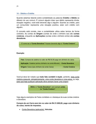 23
14 – Débito e Crédito
Quando estamos falando sobre contabilidade as palavras Crédito e Débito se
diferem do uso comum. É comum alguém dizer que débito representa dívida,
situação negativa, você está devendo algo a alguém. Quando ao crédito, para
um consumidor representa uma situação positiva, estar com crédito com
alguém.
O conceito está correta, mas a contabilidade utiliza estes termos de forma
contrária. As contas de Origem (contas de onde o dinheiro sai) são contas
credoras, enquanto as Aplicações (contas onde o dinheiro entra) são contas
devedoras.
Exemplo:
Você já deve ter notado que todo fato contábil é duplo, portanto, toda conta
credora possuirá, obrigatoriamente, uma conta devedora e vice-versa, ou seja,
para que haja qualquer aplicação deve sempre haver uma origem.
Veja alguns exemplos de Fatos contábeis e o destaque de suas contas credora
e devedora.
Compra de um Carro zero km no valor de R4 21.000,00, pago com dinheiro
do caixa, isento de impostos.
 Conta Devedora (aplicação): Veículos
É como se a “Conta Devedora” ficasse devendo algo à “Conta Credora”.
Fato: Compra de cadeira no valor de R$ 50,00 pago em dinheiro do caixa.
Aplicação: Cadeira (entrou dinheiro na conta Móveis) - Conta Devedora
Origem: Caixa (saiu dinheiro da conta Caixa) - Conta Credora
DICA: A “Conta Devedora” vem sempre antes
da “Conta Credora”.
 