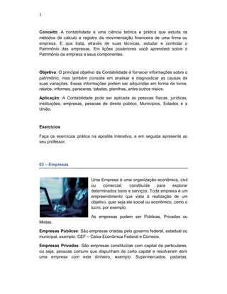 3
Conceito: A contabilidade é uma ciência teórica e prática que estuda os
métodos de cálculo e registro da movimentação financeira de uma firma ou
empresa. E que trata, através de suas técnicas, estudar e controlar o
Patrimônio das empresas. Em lições posteriores você aprenderá sobre o
Patrimônio da empresa e seus componentes.
Objetivo: O principal objetivo da Contabilidade é fornecer informações sobre o
patrimônio, mas também consiste em analisar e diagnosticar as causas de
suas variações. Essas informações podem ser adquiridas em forma de livros,
relatos, informes, pareceres, tabelas, planilhas, entre outros meios.
Aplicação: A Contabilidade pode ser aplicada às pessoas físicas, jurídicas,
instituições, empresas, pessoas de direito público, Municípios, Estados e a
União.
Exercícios
Faça os exercícios prática na apostila interativa, e em seguida apresente ao
seu professor.
03 – Empresas
Uma Empresa é uma organização econômica, civil
ou comercial, constituída para explorar
determinados bens e serviços. Toda empresa é um
empreendimento que vista à realização de um
objetivo, quer seja ele social ou econômico, como o
lucro, por exemplo.
As empresas podem ser Públicas, Privadas ou
Mistas.
Empresas Públicas: São empresas criadas pelo governo federal, estadual ou
municipal, exemplo: CEF – Caixa Econômica Federal e Correios.
Empresas Privadas: São empresas constituídas com capital de particulares,
ou seja, pessoas comuns que dispunham de certo capital e resolveram abrir
uma empresa com este dinheiro, exemplo: Supermercados, padarias,
 