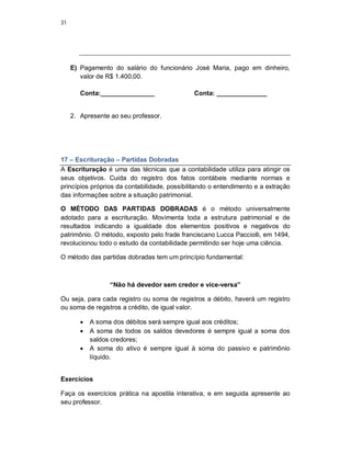 31
E) Pagamento do salário do funcionário José Maria, pago em dinheiro,
valor de R$ 1.400,00.
Conta:_______________ Conta: ______________
2. Apresente ao seu professor.
17 – Escrituração – Partidas Dobradas
A Escrituração é uma das técnicas que a contabilidade utiliza para atingir os
seus objetivos. Cuida do registro dos fatos contábeis mediante normas e
princípios próprios da contabilidade, possibilitando o entendimento e a extração
das informações sobre a situação patrimonial.
O MÉTODO DAS PARTIDAS DOBRADAS é o método universalmente
adotado para a escrituração. Movimenta toda a estrutura patrimonial e de
resultados indicando a igualdade dos elementos positivos e negativos do
patrimônio. O método, exposto pelo frade franciscano Lucca Pacciolli, em 1494,
revolucionou todo o estudo da contabilidade permitindo ser hoje uma ciência.
O método das partidas dobradas tem um princípio fundamental:
“Não há devedor sem credor e vice-versa”
Ou seja, para cada registro ou soma de registros a débito, haverá um registro
ou soma de registros a crédito, de igual valor.
 A soma dos débitos será sempre igual aos créditos;
 A soma de todos os saldos devedores é sempre igual a soma dos
saldos credores;
 A soma do ativo é sempre igual à soma do passivo e patrimônio
líquido.
Exercícios
Faça os exercícios prática na apostila interativa, e em seguida apresente ao
seu professor.
 