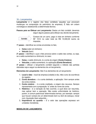 32
18 – Lançamentos
Lançamento é o registro dos fatos contábeis (aqueles que provocam
mudanças na composição do patrimônio da empresa). É feito em ordem
cronológica e obedecendo a determinada técnica.
Passos para se Efetuar um Lançamento: Dados um fato contábil, devemos
seguir alguns passos para efetuar seu devido lançamento.
Compra de um carro, pago à vista em dinheiro conforme
NF 1012 no valor total de R$ 15.000,00 isento de
impostos.
1° passo – identificar as contas envolvidas no fato;
 Caixa (valor em dinheiro)
 Veículo (bem)
2° passo – identificar o que o fato provoca sobre o saldo das contas, ou seja,
se o saldo aumentará ou diminuirá; no caso:
 Caixa, o saldo diminuirá, é a conta de origem (Conta Credora).
 Veículos, o saldo aumentará, é a aplicação (Conta Devedora).
3° passo – efetuar o lançamento contábil segundo o método das partidas
dobradas veja a seguir os elementos de um lançamento.
Elementos do Lançamento: São 5 os elementos de um lançamento:
1. Local e data – local da empresa (cidade) e dia, mês e ano da ocorrência
do registro.
2. Conta devedora – é a conta debitada, a aplicação. Vem sempre antes
da conta credora.
3. Conta credora - é a conta creditada, a origem dos recursos. Sempre
representada com a preposição “a” antes do nome da conta.
4. Histórico – é a narração do fato ocorrido, a qual deve ser resumida,
mas aplicar bem a operação. Não existe uniformidade de histórico,
porém, é comum padronizar determinados termos, por exemplo: sempre
que houver compra de um determinado bem ou item de estoque, iniciar
com: Aquisição (bem adquirido_.
5. Importância ou quantia – é o valor das operações expresso em
unidades monetárias.
MODELOS DE LANÇAMENTO:
Exemplo
 
