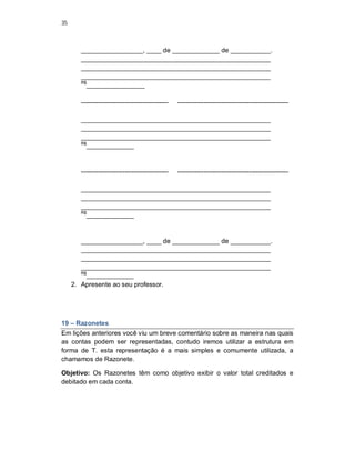 35
_________________, ____ de _____________ de ___________.
____________________________________________________
____________________________________________________
____________________________________________________
R$
________________
---------------------------------------- ---------------------------------------------------
____________________________________________________
____________________________________________________
____________________________________________________
R$
_____________
---------------------------------------- ---------------------------------------------------
____________________________________________________
____________________________________________________
____________________________________________________
R$
_____________
_________________, ____ de _____________ de ___________.
____________________________________________________
____________________________________________________
____________________________________________________
R$
_____________
2. Apresente ao seu professor.
19 – Razonetes
Em lições anteriores você viu um breve comentário sobre as maneira nas quais
as contas podem ser representadas, contudo iremos utilizar a estrutura em
forma de T. esta representação é a mais simples e comumente utilizada, a
chamamos de Razonete.
Objetivo: Os Razonetes têm como objetivo exibir o valor total creditados e
debitado em cada conta.
 