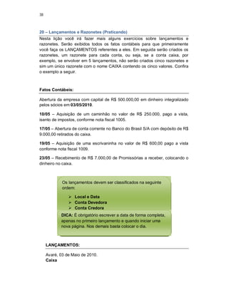 38
20 – Lançamentos e Razonetes (Praticando)
Nesta lição você irá fazer mais alguns exercícios sobre lançamentos e
razonetes. Serão exibidos todos os fatos contábeis para que primeiramente
você faça os LANÇAMENTOS referentes a eles. Em seguida serão criados os
razonetes, um razonete para cada conta, ou seja, se a conta caixa, por
exemplo, se envolver em 5 lançamentos, não serão criados cinco razonetes e
sim um único razonete com o nome CAIXA contendo os cinco valores. Confira
o exemplo a seguir.
Fatos Contábeis:
Abertura da empresa com capital de R$ 500.000,00 em dinheiro integralizado
pelos sócios em 03/05/2010.
10/05 – Aquisição de um caminhão no valor de R$ 250.000, pago a vista,
isento de impostos, conforme nota fiscal 1005.
17/05 – Abertura de conta corrente no Banco do Brasil S/A com depósito de R$
9.000,00 retirados do caixa.
19/05 – Aquisição de uma escrivaninha no valor de R$ 600,00 pago a vista
conforme nota fiscal 1009.
23/05 – Recebimento de R$ 7.000,00 de Promissórias a receber, colocando o
dinheiro no caixa.
LANÇAMENTOS:
Avaré, 03 de Maio de 2010.
Caixa
Os lançamentos devem ser classificados na seguinte
ordem:
 Local e Data
 Conta Devedora
 Conta Credora
 Histórico
 Valor
DICA: É obrigatório escrever a data de forma completa,
apenas no primeiro lançamento e quando iniciar uma
nova página. Nos demais basta colocar o dia.
 