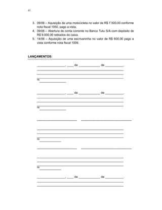 41
3. 09/06 – Aquisição de uma motocicleta no valor de R$ 7.500,00 conforme
nota fiscal 1050, pago a vista.
4. 09/06 – Abertura de conta corrente no Banco Tutu S/A com depósito de
R$ 9.000,00 retirados do caixa.
5. 14/06 – Aquisição de uma escrivaninha no valor de R$ 600,00 pago a
vista conforme nota fiscal 1009.
LANÇAMENTOS:
_________________, ____ de _____________ de ___________.
____________________________________________________
____________________________________________________
____________________________________________________
R$
________________
_________________, ____ de _____________ de ___________.
____________________________________________________
____________________________________________________
____________________________________________________
R$
________________
---------------------------------------- ---------------------------------------------------
____________________________________________________
____________________________________________________
____________________________________________________
R$
_____________
---------------------------------------- ---------------------------------------------------
____________________________________________________
____________________________________________________
____________________________________________________
R$
_____________
_________________, ____ de _____________ de ___________.
____________________________________________________
____________________________________________________
 