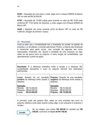 48
03/05 – Aquisição de uma casa, a vista, paga com o cheque 000004 do Banco
VIP no valor de R$ 30.000,00.
07/05 – Aquisição de 10.000 calças para revenda no valor de R$ 15,00 cada
conforme NF 1133 isento de impostos, a vista, pagas com Cheque 000005 do
Banco VIP.
24/05 – Depósito em conta corrente (C/C) do Banco VIP no valor de R$
5.000,00. (Origem do dinheiro: Caixa)
23 – Resultado
Você já sabe que a Contabilidade tem a finalidade de auxiliar na gestão da
empresa, e a de efetuar o controle patrimonial. Porém, a maioria das empresas
é construída para gerar lucros, com exceção de algumas tais como
associações, sindicatos, etc. Apurar o resultado de uma empresa, ou seja,
saber se ela gerou lucro ou prejuízo, é outra função da contabilidade, que
aprenderemos a partir de agora.
Resultado: É a diferença aritmética entre a receita e a despesa. Na
contabilidade representa o lucro ou prejuízo advindo das operações
patrimoniais.
Lucro: Quando há um resultado
positivo da diferença entre receita e
despesa.
Exemplo:
Receita: R$ 72.000,00
Despesa: -R$ 20.000,00
Lucro: R$ 52.000,00
Prejuízo: Quando há uma resultado
negativo da diferença entre receita e
despesa.
Exemplo:
Receita: R$ 72.000,00
Despesa: -R$ 82.000,00
Prejuízo: -R$ 10.000,00
A princípio, pode até parecer fácil, saber se uma empresa deu lucro ou
prejuízo, bastaria você saber quanto custou algo, e por enquanto à empresa o
vendeu.
Se um relógio, que custou R$ 300,00 foi vendido por R$
450,00, você teve um lucro de R4 150,00.Exemplo:
 
