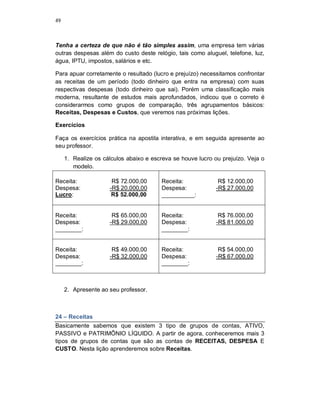 49
Tenha a certeza de que não é tão simples assim, uma empresa tem várias
outras despesas além do custo deste relógio, tais como aluguel, telefone, luz,
água, IPTU, impostos, salários e etc.
Para apuar corretamente o resultado (lucro e prejuízo) necessitamos confrontar
as receitas de um período (todo dinheiro que entra na empresa) com suas
respectivas despesas (todo dinheiro que sai). Porém uma classificação mais
moderna, resultante de estudos mais aprofundados, indicou que o correto é
considerarmos como grupos de comparação, três agrupamentos básicos:
Receitas, Despesas e Custos, que veremos nas próximas lições.
Exercícios
Faça os exercícios prática na apostila interativa, e em seguida apresente ao
seu professor.
1. Realize os cálculos abaixo e escreva se houve lucro ou prejuízo. Veja o
modelo.
Receita: R$ 72.000,00
Despesa: -R$ 20.000,00
Lucro: R$ 52.000,00
Receita: R$ 12.000,00
Despesa: -R$ 27.000,00
__________:
Receita: R$ 65.000,00
Despesa: -R$ 29.000,00
________:
Receita: R$ 76.000,00
Despesa: -R$ 81.000,00
________:
Receita: R$ 49.000,00
Despesa: -R$ 32.000,00
________:
Receita: R$ 54.000,00
Despesa: -R$ 67.000,00
________:
2. Apresente ao seu professor.
24 – Receitas
Basicamente sabemos que existem 3 tipo de grupos de contas, ATIVO,
PASSIVO e PATRIMÔNIO LÍQUIDO. A partir de agora, conheceremos mais 3
tipos de grupos de contas que são as contas de RECEITAS, DESPESA E
CUSTO. Nesta lição aprenderemos sobre Receitas.
 