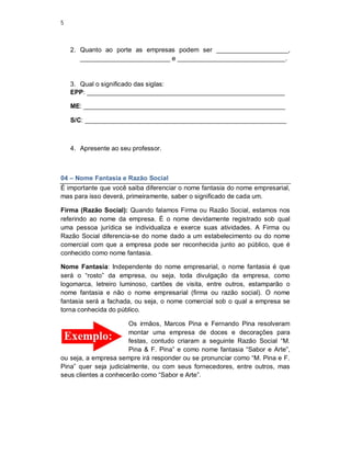 5
2. Quanto ao porte as empresas podem ser ____________________,
_________________________ e ______________________________.
3. Qual o significado das siglas:
EPP: _______________________________________________________
ME: ________________________________________________________
S/C: ________________________________________________________
4. Apresente ao seu professor.
04 – Nome Fantasia e Razão Social
É importante que você saiba diferenciar o nome fantasia do nome empresarial,
mas para isso deverá, primeiramente, saber o significado de cada um.
Firma (Razão Social): Quando falamos Firma ou Razão Social, estamos nos
referindo ao nome da empresa. É o nome devidamente registrado sob qual
uma pessoa jurídica se individualiza e exerce suas atividades. A Firma ou
Razão Social diferencia-se do nome dado a um estabelecimento ou do nome
comercial com que a empresa pode ser reconhecida junto ao público, que é
conhecido como nome fantasia.
Nome Fantasia: Independente do nome empresarial, o nome fantasia é que
será o “rosto” da empresa, ou seja, toda divulgação da empresa, como
logomarca, letreiro luminoso, cartões de visita, entre outros, estamparão o
nome fantasia e não o nome empresarial (firma ou razão social). O nome
fantasia será a fachada, ou seja, o nome comercial sob o qual a empresa se
torna conhecida do público.
Os irmãos, Marcos Pina e Fernando Pina resolveram
montar uma empresa de doces e decorações para
festas, contudo criaram a seguinte Razão Social “M.
Pina & F. Pina” e como nome fantasia “Sabor e Arte”,
ou seja, a empresa sempre irá responder ou se pronunciar como “M. Pina e F.
Pina” quer seja judicialmente, ou com seus fornecedores, entre outros, mas
seus clientes a conhecerão como “Sabor e Arte”.
 